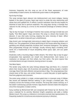 historians frequently cite this song as one of the finest expressions of male
vulnerability in Indian cinema. Its melancholic grace makes it unforgettable.
Kya Se Kya Ho Gaya
This song narrates Raju's descent into disillusionment and moral collapse. Having
basked in the glow of success, Raju's ego starts to erode the very relationship and
values that once uplifted him. It reflects a painful realization: that the very heights he
dreamed of have led to spiritual emptiness. The song plays during a montage that
captures his fall, serving as a mirror to the emotional wreckage of ambition without
love.
"Kya Se Kya Ho Gaya": A montage of decline; how success and ego corrode love and
loyalty. "Tere Mere Sapne": Hope and vision. The song is a dream that morphs into
delusion. It was shot early morning, keeping the same intensity of dawn. (What
happened to me while in love with your unfaithfulness)
Vijay Anand uses montage-style intercutting to depict Raju's increasing isolation and
Rosie's rise. The juxtaposition of Rosie performing to full houses while Raju drowns in
gambling and self-pity powerfully visualizes their emotional divergence. The lighting
dims progressively through the montage, visually echoing Raju’s crumbling inner
world. It’s a masterstroke of visual storytelling where space, light, and cuts speak
volumes.
Shailendra crafts a haunting elegy to fallen dreams. The refrain 'Kya se kya ho gaya'
encapsulates how aspirations can morph into disillusionment. Each stanza is a
meditation on betrayal—not from others, but from within. The lyrics expose how
unchecked desire corrupts innocence, leaving sorrow in its wake.
Tere Mere Sapne
This tender song marks the early intimacy between Raju and Rosie. It's a moment
where their dreams align, full of promise and possibility. Having escaped a loveless
marriage, Rosie finds both affection and partnership in Raju. This song expresses their
shared vision of life, love, and artistic freedom—a world they plan to build together,
free from judgment and constraint.
The entire song unfolds in a single, uninterrupted shot—a cinematic rarity. It follows
Dev Anand and Waheeda Rehman walking in sync through a forested path. This
simplicity mirrors the honesty of their emotions. The long take creates intimacy, as if
the viewer is witnessing a private moment. Vijay Anand's restraint makes this sequence
one of the most poetic in Indian cinema.
Sung soulfully by Mohammed Rafi and composed with finesse by S.D. Burman, the
song is beloved for its serenity. Manohari Singh’s saxophone solo adds a mellow
Western touch. This song is a milestone in minimalist cinematic love representation. It’s
frequently studied for its technical and emotional economy in direction.
 