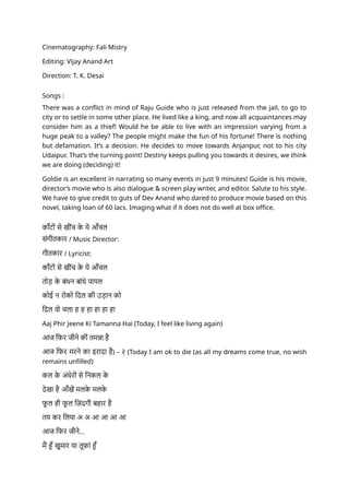 Cinematography: Fali Mistry
Editing: Vijay Anand Art
Direction: T. K. Desai
Songs :
There was a conflict in mind of Raju Guide who is just released from the jail, to go to
city or to settle in some other place. He lived like a king, and now all acquaintances may
consider him as a thief! Would he be able to live with an impression varying from a
huge peak to a valley? The people might make the fun of his fortune! There is nothing
but defamation. It’s a decision. He decides to move towards Anjanpur, not to his city
Udaipur. That’s the turning point! Destiny keeps pulling you towards it desires, we think
we are doing (deciding) it!
Goldie is an excellent in narrating so many events in just 9 minutes! Guide is his movie,
director’s movie who is also dialogue & screen play writer, and editor. Salute to his style.
We have to give credit to guts of Dev Anand who dared to produce movie based on this
novel, taking loan of 60 lacs. Imaging what if it does not do well at box office.
काँटों से खींच क
े ये आँचल
संगीतकार / Music Director:
गीतकार / Lyricist:
काँटों से खींच क
े ये आँचल
तोड़ क
े बंधन बांधे पायल
कोई न रोको दिल की उड़ान को
दिल वो चला ह ह हा हा हा हा
Aaj Phir Jeene Ki Tamanna Hai (Today, I feel like living again)
आज फिर जीने की तमन्ना है
आज फिर मरने का इरादा है) – २ (Today I am ok to die (as all my dreams come true, no wish
remains unfilled)
कल क
े अंधेरों से निकल क
े
देखा है आँखें मलक
े मलक
े
फ
ू ल ही फ
ू ल ज़िंदगी बहार है
तय कर लिया अ अ आ आ आ आ
आज फिर जीने...
मैं हूँ खुमार या तूफ़ां हूँ
 