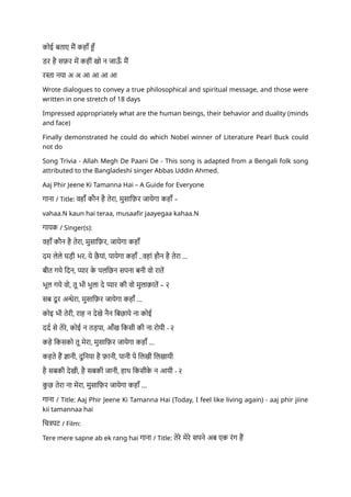 कोई बताए मैं कहाँ हूँ
डर है सफ़र में कहीं खो न जाऊ
ँ मैं
रस्ता नया अ अ आ आ आ आ
Wrote dialogues to convey a true philosophical and spiritual message, and those were
written in one stretch of 18 days
Impressed appropriately what are the human beings, their behavior and duality (minds
and face)
Finally demonstrated he could do which Nobel winner of Literature Pearl Buck could
not do
Song Trivia - Allah Megh De Paani De - This song is adapted from a Bengali folk song
attributed to the Bangladeshi singer Abbas Uddin Ahmed.
Aaj Phir Jeene Ki Tamanna Hai – A Guide for Everyone
गाना / Title: वहाँ कौन है तेरा, मुसाफ़िर जायेगा कहाँ –
vahaa.N kaun hai teraa, musaafir jaayegaa kahaa.N
गायक / Singer(s):
वहाँ कौन है तेरा, मुसाफ़िर, जायेगा कहाँ
दम लेले घड़ी भर, ये छै यां, पायेगा कहाँ ..वहां हौन है तेरा ...
बीत गये दिन, प्यार क
े पलछिन सपना बनी वो रातें
भूल गये वो, तू भी भुला दे प्यार की वो मुलाक़ातें – २
सब दू र अन्धेरा, मुसाफ़िर जायेगा कहाँ ...
कोइ भी तेरी, राह न देखे नैन बिछाये ना कोई
दर्द से तेरे, कोई न तड़पा, आँख किसी की ना रोयी - २
कहे किसको तू मेरा, मुसाफ़िर जायेगा कहाँ ...
कहते हैं ज्ञानी, दुनिया है फ़ानी, पानी पे लिखी लिखायी
है सबकी देखी, है सबकी जानी, हाथ किसीक
े न आयी - २
क
ु छ तेरा ना मेरा, मुसाफ़िर जायेगा कहाँ ...
गाना / Title: Aaj Phir Jeene Ki Tamanna Hai (Today, I feel like living again) - aaj phir jiine
kii tamannaa hai
चित्रपट / Film:
Tere mere sapne ab ek rang hai गाना / Title: तेरे मेरे सपने अब एक रंग हैं
 