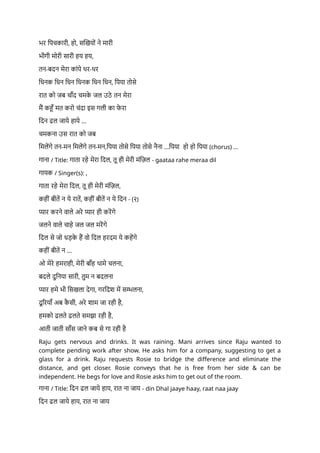 भर पिचकारी, हो, सखियों ने मारी
भीगी मोरी सारी हय हय,
तन-बदन मेरा कांपे थर-थर
धिनक धिन धिन धिनक धिन धिन, पिया तोसे
रात को जब चाँद चमक
े जल उठे तन मेरा
मैं कहूँ मत करो चंदा इस गली का फ
े रा
दिन ढल जाये हाये ...
चमकना उस रात को जब
मिलेंगे तन-मन मिलेंगे तन-मन,पिया तोसे पिया तोसे नैना ...पिया हो हो पिया (chorus) ...
गाना / Title: गाता रहे मेरा दिल, तू ही मेरी मंज़िल - gaataa rahe meraa dil
गायक / Singer(s): ,
गाता रहे मेरा दिल, तू ही मेरी मंज़िल,
कहीं बीतें न ये रातें, कहीं बीतें न ये दिन - (२)
प्यार करने वाले अरे प्यार ही करेंगे
जलने वाले चाहे जल जल मरेंगे
दिल से जो धड़क
े हैं वो दिल हरदम ये कहेंगे
कहीं बीतें न ...
ओ मेरे हमराही, मेरी बाँह थामे चलना,
बदले दुनिया सारी, तुम न बदलना
प्यार हमे भी सिखला देगा, गरदिश में सम्भलना,
दू रियाँ अब क
ै सी, अरे शाम जा रही है,
हमको ढलते ढलते समझा रही है,
आती जाती साँस जाने कब से गा रही है
Raju gets nervous and drinks. It was raining. Mani arrives since Raju wanted to
complete pending work after show. He asks him for a company, suggesting to get a
glass for a drink. Raju requests Rosie to bridge the difference and eliminate the
distance, and get closer. Rosie conveys that he is free from her side & can be
independent. He begs for love and Rosie asks him to get out of the room.
गाना / Title: दिन ढल जाये हाय, रात ना जाय - din Dhal jaaye haay, raat naa jaay
दिन ढल जाये हाय, रात ना जाय
 