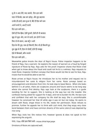 तू तो न आए तेरी, याद सताये, दिन ढल जाये
प्यार में जिनक
े , सब जग छोड़ा, और हुए बदनाम
उनक
े ही हाथों, हाल हुआ ये, बैठे हैं दिल को थाम
अपने कभी थे, अब हैं पराये
दिन ढल जाये हाय ...
ऐसी ही रिम-झिम, ऐसी फ़
ु वारें, ऐसी ही थी बरसात
खुद से जुदा और, जग से पराये, हम दोनों थे साथ
फिर से वो सावन, अब क्यूँ न आये
दिल क
े मेरे तुम, पास हो कितनी, फिर भी हो कितनी दू र
तुम मुझ से मैं, दिल से परेशाँ, दोनों हैं मजबूर
ऐसे में किसको, कौन मनाये
दिन ढल जाये हाये ...
Meanwhile police knocks the door of Raju’s house. Police inspector happens to be
friend of Raju, has a warrant. He explains the reason of warrant as a fraud by forged
signature of Rosie by Raju. Raju asks for the proof. Inspector shares that Rosie cried
when get to know about the fraud and could not lie & is a witness. Raju requests to
meet Rosie. Inspector Girdhari conveys that Rosie would not like to see his face, Raju
insists that he would be able to see her.
Rosie arrives at Raju’s house. He introduces her to his mother and request not to
misunderstand her caste & religion from her name. Rosie conveys based on
encouragement and direction from him, he took step to leave Marco. When she looks
behind it is all ashes, there are sculptures around and future seems to be long way
where she cannot find destiny. Raju says look at the sculptures, there is a guide
standing for her to support. She is looking at the way but not the traveler. She
confesses having asked for support for 4 days, and not to burden his life. He was sure
and confident that with her company his life shall be eazy. She is uncomfortable
however he convinced her that till while ago it was sin but not today. He wants to
dream with Rosie, shape those in his life, needs her permission. Rosie refuses to
promise. Further he appeals her to think with cool mind, that they enjoy very close
bond between them and have common dreams of the same colors.It was depicted by
nice song
When Raju visits her. She notices him, however ignores & does not speak to him
expressing the anguish.
गाना / Title: मोसे छल किये जाये - mose chhal kiye jaaye
Emotions of Rosie are captured well.
 