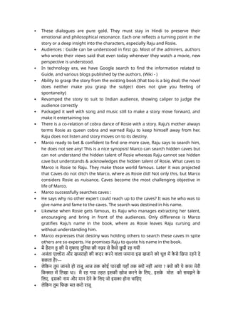  These dialogues are pure gold. They must stay in Hindi to preserve their
emotional and philosophical resonance. Each one reflects a turning point in the
story or a deep insight into the characters, especially Raju and Rosie.
 Audiences : Guide can be understood in first go. Most of the admirers, authors
who wrote their views said that even today whenever they watch a movie, new
perspective is understood.
 In technology era, we have Google search to find the information related to
Guide, and various blogs published by the authors. (Wiki - )
 Ability to grasp the story from the existing book (that too is a big deal; the novel
does neither make you grasp the subject does not give you feeling of
spontaneity)
 Revamped the story to suit to Indian audience, showing caliper to judge the
audience correctly
 Packaged it well with song and music still to make a story move forward, and
make it entertaining too
 There is a co-relation of cobra dance of Rosie with a story. Raju’s mother always
terms Rosie as queen cobra and warned Raju to keep himself away from her.
Raju does not listen and story moves on to its destiny.
 Marco ready to bet & confident to find one more cave, Raju says to search him,
he does not see any! This is a nice synopsis! Marco can search hidden caves but
can not understand the hidden talent of Rosie whereas Raju cannot see hidden
cave but understands & acknowledges the hidden talent of Rosie. What caves to
Marco is Rosie to Raju. They make those world famous. Later it was projected
that Caves do not ditch the Marco, where as Rosie did! Not only this, but Marco
considers Rosie as nuisance. Caves become the most challenging objective in
life of Marco.
 Marco successfully searches caves :
 He says why no other expert could reach up to the caves? It was he who was to
give name and fame to the caves. The search was destined in his name.
 Likewise when Rosie gets famous, its Raju who manages extracting her talent,
encouraging and bring in front of the audiences. Only difference is Marco
gratifies Raju’s name in the book, where as Rosie leaves Raju cursing and
without understanding him.
 Marco expresses that destiny was holding others to search these caves in spite
others are so experts. He promises Raju to quote his name in the book.
 मै हैरान हु की ये गुफाए दुनिया की नज़र से क
ै से छु पी रह गयी
 अजंता एल्लोरा और खजराहो की कदर करने वाला जमाना इस खजाने को धूल में क
ै से छिपा रहने दे
सकता है?---
 लेकिन तुम जानते हो राजू आज तक कोई पारखी यहाँ तक क्यों नहीं आया ? क्यों की ये काम मेरी
किस्मत में लिखा था। मै रह गया तहत इसकी खोज करने क
े लिए.. इसक
े मोल को समझने क
े
लिए. इसको नाम और मान देने क
े लिए जो इसका होना चाहिए
 लेकिन तुम फिक्र मत करो राजू
 