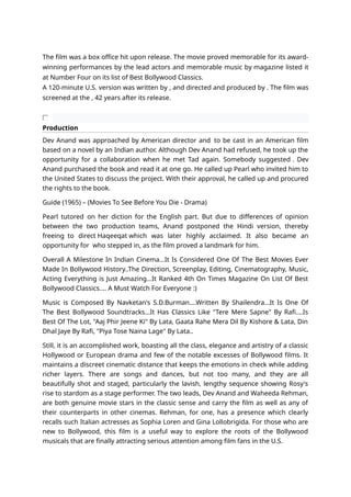 The film was a box office hit upon release. The movie proved memorable for its award-
winning performances by the lead actors and memorable music by magazine listed it
at Number Four on its list of Best Bollywood Classics.
A 120-minute U.S. version was written by , and directed and produced by . The film was
screened at the , 42 years after its release.
Production
Dev Anand was approached by American director and to be cast in an American film
based on a novel by an Indian author. Although Dev Anand had refused, he took up the
opportunity for a collaboration when he met Tad again. Somebody suggested . Dev
Anand purchased the book and read it at one go. He called up Pearl who invited him to
the United States to discuss the project. With their approval, he called up and procured
the rights to the book.
Guide (1965) – (Movies To See Before You Die - Drama)
Pearl tutored on her diction for the English part. But due to differences of opinion
between the two production teams, Anand postponed the Hindi version, thereby
freeing to direct Haqeeqat which was later highly acclaimed. It also became an
opportunity for who stepped in, as the film proved a landmark for him.
Overall A Milestone In Indian Cinema...It Is Considered One Of The Best Movies Ever
Made In Bollywood History..The Direction, Screenplay, Editing, Cinematography, Music,
Acting Everything is Just Amazing...It Ranked 4th On Times Magazine On List Of Best
Bollywood Classics.... A Must Watch For Everyone :)
Music is Composed By Navketan's S.D.Burman....Written By Shailendra...It Is One Of
The Best Bollywood Soundtracks...It Has Classics Like "Tere Mere Sapne" By Rafi....Is
Best Of The Lot, "Aaj Phir Jeene Ki" By Lata, Gaata Rahe Mera Dil By Kishore & Lata, Din
Dhal Jaye By Rafi, "Piya Tose Naina Lage" By Lata..
Still, it is an accomplished work, boasting all the class, elegance and artistry of a classic
Hollywood or European drama and few of the notable excesses of Bollywood films. It
maintains a discreet cinematic distance that keeps the emotions in check while adding
richer layers. There are songs and dances, but not too many, and they are all
beautifully shot and staged, particularly the lavish, lengthy sequence showing Rosy's
rise to stardom as a stage performer. The two leads, Dev Anand and Waheeda Rehman,
are both genuine movie stars in the classic sense and carry the film as well as any of
their counterparts in other cinemas. Rehman, for one, has a presence which clearly
recalls such Italian actresses as Sophia Loren and Gina Lollobrigida. For those who are
new to Bollywood, this film is a useful way to explore the roots of the Bollywood
musicals that are finally attracting serious attention among film fans in the U.S.
 