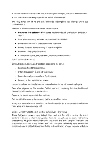 A film far ahead of its time in feminist themes, spiritual depth, and anti-hero treatment.
A rare combination of star power and art-house introspection.
The only Hindi film of its era that presented redemption not through union but
transcendence.
Remains a cult classic with unmatched rewatch value.
 No Indian film before or after Guide has layered such spiritual and emotional
depth.
 In 60 years and likely the next 100, it remains unmatched.
 First Bollywood film to break with linear narrative.
 First to use song as storytelling — not interruption.
 First with a metaphysical climax.
 A triumph of Goldie, Dev, Waheeda, Burman, and Shailendra.
Public Domain Reflections
Critics, bloggers, books, and Facebook posts echo the same:
 Guide redefined Indian cinema.
 Often discussed in media retrospectives.
 Studied as a philosophical and feminist text.
 Revered in film societies worldwide.
the piece ends with a deeply reverent tone reflecting its once-in-a-century legacy.
Even after 60 years, no film matches Guide’s soul and complexity. It is irreplicable and
beyond remakes. A timeless masterpiece.
Because her name means just that: unique.
But she didn’t become unique merely by the virtue of her name.
Today, the name Waheeda stands on the firm foundation of immense talent, relentless
hard work, and an unshakable will.
Guide : Movie by Great Golden Goldie, Our analysis – Our views
Three Bollywood movies, most talked, discussed, and for which content the most
content in dialogue, information, picture form is being shared on social networking
sites! Sholay, Mughal-E-Azam and Guide! Sholay was the most simplest format of the
story, Mughal-E-Azam is fully packed with Urdu dialogues penned by eight writers and
emotional drama, difficult to remake. Guide is simplification of most complex and deep
 