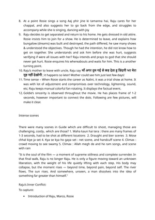 8. At a point Rosie sings a song Aaj phir jine ki tamanna hai, Raju cares for her
chappal, and also suggests her to go back from the edge, and struggles to
accompany while she is singing, dancing with joy
9. Raju decides to get separated and return to his home. He gets dressed in old attire.
Rosie insists him to join for a show. He is determined to leave, and explains how
bungalow (dreams) was built and destroyed, the path differed, he saw many shows
& understood the objectives. Though he had the intention, he did not know how to
get on together. She understands and ask him before she was hurt, suggests
verifying if were all issues with her? Raju intends and prays to god that she should
never get hurt. Rosie enquires his whereabouts and waits for him. This is a another
turning point.
10. Raju’s mother to leave with uncle, Raju say माँ अगर तुम गई से कह देता हु ज़िंदगी भर मेरा
मुह नहीं देखोगी ; it happens so later! Mother could see him just last few days!
11. Time sense – When Rosie starts the career as Nalini, it was a trial show at home. It
was with lot of adjustment and compromises over technology, lightening, sound,
etc; Raju keeps manual colorful fan rotating. It displays the factual event.
12. Goldie’s sincerity is observed throughout the movie. He has places frame of 1-2
seconds, however important to connect the dots. Following are few pictures, will
make it clear.
Intense scenes
There were many scenes in Guide which are difficult to shoot, managing those are
challenging, costly.. which are those? 1. Waha kaun hai tera : there are many frames of
1-3 seconds, had to be shot at different locations 2. Draught and bier scenes 3. Mose
chhal kiye ja set 4. Kya se kya ho gaya set : net scene, and handcuff scene 4. Climax :
crowd moving to see swamy 5. Climax : Allah megh de and he ram songs, and scene
with rain
"It is the soul of the film — a moment of supreme stillness and complete surrender. In
that final walk, Raju is no longer Raju. He is only a figure moving toward an unknown
liberation, with the weight of his life quietly lifting with each step. His body may
collapse, but the moment rises — beyond time, beyond pain, beyond self. The river
flows. The sun rises. And somewhere, unseen, a man dissolves into the idea of
something far greater than himself."
Raju’s Inner Conflict:
To capture:
 Introduction of Raju, Marco, Rosie
 