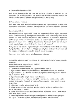 4. Themes of Redemption & Faith:
Even as the villagers chant and bow, the subtext is that Raju is uncertain. But he
continues. The screenplay doesn’t use dramatic declarations—it lets the silence, the
visuals, and the contrast between perception and truth tell the story.
Difference in two versions:
Also there have been many differences in Hindi and English version (in book and
movie) apart from distinct difference of sharp direction and making for Indian audience
Guide Book v/s Movie
Recently I have read English book Guide, and happened to watch English version of
movie Guide, followed by reading Hindi version of the book Guide. Comparison is but
natural, and Hindi version of movie Guide is the best media to understand the theme
and message. Author of book owes to Goldie a lot which made his novel (book) further
popular. He should not be cribbing about twisting the story if at all it is a fact as per
media reports. As per author Hindi version of movie is “mis-guide”!
Many scenes are captured representing the mind and/or story like birds are freely
flying when Raju gets out of jail, or skills possessed by Raju Guide is well demonstrated
like his passion to be a guide and able to speak several languages.
How many times destiny plays a role, Guide would not exists!
Great Goldie agreed to direct movie on the term to re-write the theme suiting to Indian
audience!
Movie obviously has a variation from the book
Following not included from book
1. Conversation between Barber and Raju after release from jail
2. Raju’s childhood- he running the shop selling the items to villagers and travellers
3. Raju’s childhood - as a student : his father asking him study and Raju asking mother
not to ask him to study
4. Raju when arrived at temple tries to count the stars
5. Raju as a child riding bullock cart taking lift, accompanying his father who used to
visit city for shopping the goods for his shop, Raju was put at a place to wait, he used
to get sleep
6. (Hindi) Raju’s mother telling story of Devki
7. Raju as a child was sent to request & invite his father for dinner, his father often
would say he was not hungry
8. Raju as a student had a fight with gwala boy, who complained to Raju’s father. Father
later sends Raju to school
9. Train was planned to pass via village so development of laying rails was going on
10. Raju as a student in a school, also encroaching to their teacher’s house
 