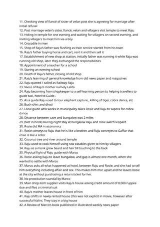 11. Checking view of fiancé of sister of velan post she is agreeing for marriage after
initial refusal
12. Post marriage velan’s sister, fiancé, velan and villagers visit temple to meet Raju
13. Hiding in temple for one evening and waiting for villagers on second evening, and
inviting villagers to meet him via a boy
14. Crocodile in river
15. Shop of Raju’s father was flushing as train service started from his town
16. Raju’s father buying horse and cart, rent it and then sell it
17. Establishment of new shop at station, initially father was running it while Raju was
running old shop, later they exchanged the responsibilities
18. Appointment of a teacher for a school
19. Staring an evening school
20. Death of Raju’s father, closing of old shop
21. Raju’s learning of general knowledge from old news paper and magazines
22. Raju quoted / called as Railway Raju
23. Niece of Raju’s mother namely Lalita
24. Raju becoming from shopkeeper to a self-learning person to helping travellers to
guide taxi, hotel to Guide..
25. As a guide Raju used to tour elephant capture , killing of tiger, cobra dance, etc
26. Bush-shirt and dhoti
27. Local guide who works in municipality takes Rosie and Raju to sapera for cobra
dance
28. Distance between cave and bungalow was 2 miles
29. (Not in hindi) During night stay at bungalow Raju and rosie watch leopard
30. Rosie did MA in economics
31. Rosie conveys to Raju that he is like a brother, and Raju conveyes to Gaffur that
rosie is like a sister
32. Coconut tree and river around temple
33. Raju used to cook himself using raw eatables given to him by villagers
34. Raju as a monk grew beard and hair till touching to the back
35. Physical fight of Raju guide with Marco
36. Rosie asking Raju to leave bungalow, and gap is almost one month, when she
wanted to settle with Marco
37. Marco asks all what happened at hotel, between Raju and Rosie; and she had to tell
him everything including affair and sex. This makes him mor upset and he leaves Rosie
at the city without purchasing a return ticket for her.
38. No prostitution scandal by Marco
39. Main shop item supplier visits Raju’s house asking credit amount of 8,000 ruppee
due and files a criminal suit
40. Raju’s mother leaves house in front of him
41. Raju shifts in newly rented house (this was not explicit in movie, however after
successful Nalini, They stay in a big house
42. A Review of Marco’s book published in illustrated weekly news paper
 