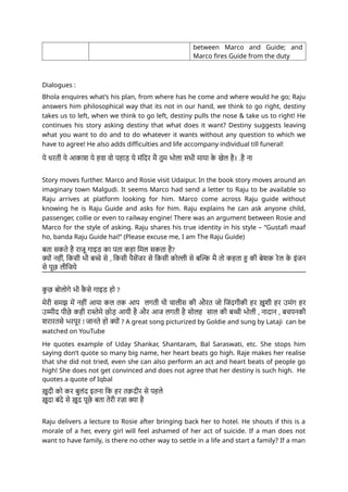 between Marco and Guide; and
Marco fires Guide from the duty
Dialogues :
Bhola enquires what’s his plan, from where has he come and where would he go; Raju
answers him philosophical way that its not in our hand, we think to go right, destiny
takes us to left, when we think to go left, destiny pulls the nose & take us to right! He
continues his story asking destiny that what does it want? Destiny suggests leaving
what you want to do and to do whatever it wants without any question to which we
have to agree! He also adds difficulties and life accompany individual till funeral!
ये धरती ये आकाश ये हवा वो पहाड़ ये मंदिर मै तुम भोला सभी माया क
े खेल है। .है ना
Story moves further. Marco and Rosie visit Udaipur. In the book story moves around an
imaginary town Malgudi. It seems Marco had send a letter to Raju to be available so
Raju arrives at platform looking for him. Marco come across Raju guide without
knowing he is Raju Guide and asks for him. Raju explains he can ask anyone child,
passenger, collie or even to railway engine! There was an argument between Rosie and
Marco for the style of asking. Raju shares his true identity in his style – “Gustafi maaf
ho, banda Raju Guide hai!” (Please excuse me, I am The Raju Guide)
बता सकते है राजू गाइड का पता कहा मिल सकता है?
क्यों नहीं, किसी भी बच्चे से , किसी पैसेंजर से किसी कोल्ली से बल्कि मै तो कहता हु की बेशक रेल क
े इंजन
से पूछ लीजिये
क
ु छ बोलोगे भी क
ै से गाइड हो ?
मेरी समझ में नहीं आया कल तक आप लगती थी चालीस की औरत जो जिंदगीकी हर ख़ुशी हर उमंग हर
उम्मीद पीछे कही रास्तेमे छोड़ आयी है और आज लगती है सोलह साल की बच्ची भोली , नादान , बचपनकी
शरारतसे भरपूर ! जानते हो क्यों ? A great song picturized by Goldie and sung by Lataji can be
watched on YouTube
He quotes example of Uday Shankar, Shantaram, Bal Saraswati, etc. She stops him
saying don’t quote so many big name, her heart beats go high. Raje makes her realise
that she did not tried, even she can also perform an act and heart beats of people go
high! She does not get convinced and does not agree that her destiny is such high. He
quotes a quote of Iqbal
ख़ुदी को कर बुलंद इतना कि हर तक़दीर से पहले
ख़ुदा बंदे से ख़ुद पूछे बता तेरी रज़ा क्या है
Raju delivers a lecture to Rosie after bringing back her to hotel. He shouts if this is a
morale of a her, every girl will feel ashamed of her act of suicide. If a man does not
want to have family, is there no other way to settle in a life and start a family? If a man
 