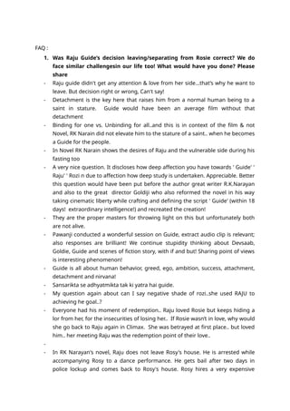FAQ :
1. Was Raju Guide’s decision leaving/separating from Rosie correct? We do
face similar challengesin our life too! What would have you done? Please
share
- Raju guide didn't get any attention & love from her side...that’s why he want to
leave. But decision right or wrong, Can't say!
- Detachment is the key here that raises him from a normal human being to a
saint in stature. Guide would have been an average film without that
detachment
- Binding for one vs. Unbinding for all..and this is in context of the film & not
Novel, RK Narain did not elevate him to the stature of a saint.. when he becomes
a Guide for the people.
- In Novel RK Narain shows the desires of Raju and the vulnerable side during his
fasting too
- A very nice question. It discloses how deep affection you have towards ' Guide' '
Raju' ' Rozi n due to affection how deep study is undertaken. Appreciable. Better
this question would have been put before the author great writer R.K.Narayan
and also to the great director Goldiji who also reformed the novel in his way
taking cinematic liberty while crafting and defining the script ' Guide' (within 18
days! extraordinary intelligence!) and recreated the creation!
- They are the proper masters for throwing light on this but unfortunately both
are not alive.
- Pawanji conducted a wonderful session on Guide, extract audio clip is relevant;
also responses are brilliant! We continue stupidity thinking about Devsaab,
Goldie, Guide and scenes of fiction story, with if and but! Sharing point of views
is interesting phenomenon!
- Guide is all about human behavior, greed, ego, ambition, success, attachment,
detachment and nirvana!
- Sansarikta se adhyatmikta tak ki yatra hai guide.
- My question again about can I say negative shade of rozi..she used RAJU to
achieving he goal..?
- Everyone had his moment of redemption.. Raju loved Rosie but keeps hiding a
lor from her, for the insecurities of losing her.. If Rosie wasn’t in love, why would
she go back to Raju again in Climax. She was betrayed at first place.. but loved
him.. her meeting Raju was the redemption point of their love..
-
- In RK Narayan's novel, Raju does not leave Rosy's house. He is arrested while
accompanying Rosy to a dance performance. He gets bail after two days in
police lockup and comes back to Rosy's house. Rosy hires a very expensive
 