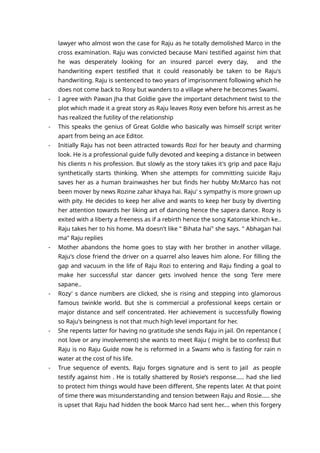 lawyer who almost won the case for Raju as he totally demolished Marco in the
cross examination. Raju was convicted because Mani testified against him that
he was desperately looking for an insured parcel every day, and the
handwriting expert testified that it could reasonably be taken to be Raju's
handwriting. Raju is sentenced to two years of imprisonment following which he
does not come back to Rosy but wanders to a village where he becomes Swami.
- I agree with Pawan Jha that Goldie gave the important detachment twist to the
plot which made it a great story as Raju leaves Rosy even before his arrest as he
has realized the futility of the relationship
- This speaks the genius of Great Goldie who basically was himself script writer
apart from being an ace Editor.
- Initially Raju has not been attracted towards Rozi for her beauty and charming
look. He is a professional guide fully devoted and keeping a distance in between
his clients n his profession. But slowly as the story takes it's grip and pace Raju
synthetically starts thinking. When she attempts for committing suicide Raju
saves her as a human brainwashes her but finds her hubby Mr.Marco has not
been mover by news Rozine zahar khaya hai. Raju' s sympathy is more grown up
with pity. He decides to keep her alive and wants to keep her busy by diverting
her attention towards her liking art of dancing hence the sapera dance. Rozy is
exited with a liberty a freeness as if a rebirth hence the song Katonse khinch ke..
Raju takes her to his home. Ma doesn't like " Bihata hai" she says. " Abhagan hai
ma" Raju replies
- Mother abandons the home goes to stay with her brother in another village.
Raju's close friend the driver on a quarrel also leaves him alone. For filling the
gap and vacuum in the life of Raju Rozi to entering and Raju finding a goal to
make her successful star dancer gets involved hence the song Tere mere
sapane..
- Rozy' s dance numbers are clicked, she is rising and stepping into glamorous
famous twinkle world. But she is commercial a professional keeps certain or
major distance and self concentrated. Her achievement is successfully flowing
so Raju's beingness is not that much high level important for her.
- She repents latter for having no gratitude she sends Raju in jail. On repentance (
not love or any involvement) she wants to meet Raju ( might be to confess) But
Raju is no Raju Guide now he is reformed in a Swami who is fasting for rain n
water at the cost of his life.
- True sequence of events. Raju forges signature and is sent to jail as people
testify against him . He is totally shattered by Rosie’s response..... had she lied
to protect him things would have been different. She repents later. At that point
of time there was misunderstanding and tension between Raju and Rosie..... she
is upset that Raju had hidden the book Marco had sent her.... when this forgery
 