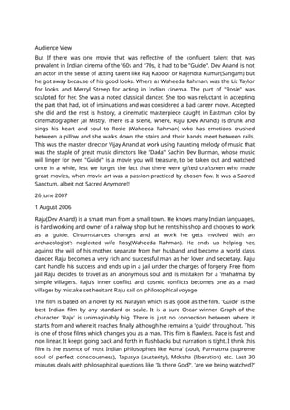 Audience View
But If there was one movie that was reflective of the confluent talent that was
prevalent in Indian cinema of the '60s and '70s, it had to be "Guide". Dev Anand is not
an actor in the sense of acting talent like Raj Kapoor or Rajendra Kumar(Sangam) but
he got away because of his good looks. Where as Waheeda Rahman, was the Liz Taylor
for looks and Merryl Streep for acting in Indian cinema. The part of "Rosie" was
sculpted for her. She was a noted classical dancer. She too was reluctant in accepting
the part that had, lot of insinuations and was considered a bad career move. Accepted
she did and the rest is history, a cinematic masterpiece caught in Eastman color by
cinematographer Jal Mistry. There is a scene, where, Raju (Dev Anand,) is drunk and
sings his heart and soul to Rosie (Waheeda Rahman) who has emotions crushed
between a pillow and she walks down the stairs and their hands meet between rails.
This was the master director Vijay Anand at work using haunting melody of music that
was the staple of great music directors like "Dada" Sachin Dev Burman, whose music
will linger for ever. "Guide" is a movie you will treasure, to be taken out and watched
once in a while, lest we forget the fact that there were gifted craftsmen who made
great movies, when movie art was a passion practiced by chosen few. It was a Sacred
Sanctum, albeit not Sacred Anymore!!
26 June 2007
1 August 2006
Raju(Dev Anand) is a smart man from a small town. He knows many Indian languages,
is hard working and owner of a railway shop but he rents his shop and chooses to work
as a guide. Circumstances changes and at work he gets involved with an
archaeologist's neglected wife Rosy(Waheeda Rahman). He ends up helping her,
against the will of his mother, separate from her husband and become a world class
dancer. Raju becomes a very rich and successful man as her lover and secretary. Raju
cant handle his success and ends up in a jail under the charges of forgery. Free from
jail Raju decides to travel as an anonymous soul and is mistaken for a 'mahatma' by
simple villagers. Raju's inner conflict and cosmic conflicts becomes one as a mad
villager by mistake set hesitant Raju sail on philosophical voyage
The film is based on a novel by RK Narayan which is as good as the film. 'Guide' is the
best Indian film by any standard or scale. It is a sure Oscar winner. Graph of the
character 'Raju' is unimaginably big. There is just no connection between where it
starts from and where it reaches finally although he remains a 'guide' throughout. This
is one of those films which changes you as a man. This film is flawless. Pace is fast and
non linear. It keeps going back and forth in flashbacks but narration is tight. I think this
film is the essence of most Indian philosophies like 'Atma' (soul), Parmatma (supreme
soul of perfect consciousness), Tapasya (austerity), Moksha (liberation) etc. Last 30
minutes deals with philosophical questions like 'Is there God?', 'are we being watched?'
 