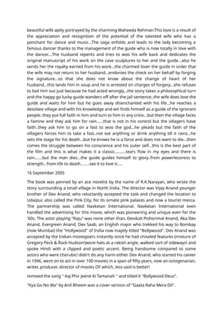 beautiful wife aptly portrayed by the charming Waheeda Rehman.This love is a result of
the appreciation and recognition of the potential of the talented wife who has a
penchant for dance and music...The saga enfolds and leads to the lady becoming a
famous dancer thanks to the management of the guide who is now totally in love with
the dancer....The husband repents and tries to woo his wife back and dedicates the
original manuscript of his work on the cave sculptures to her and the guide...also he
sends her the royalty earned from his work...the charmed lover the guide in order that
the wife may not return to her husband...endorses the check on her behalf by forging
the signature...so that she does not know about the change of heart of her
husband...this lands him in soup and he is arrested on charges of forgery...she refuses
to bail him out just because he had acted wrongly...the story takes a philosophical turn
and the happy go lucky guide wanders off after the jail sentence..the wife does love the
guide and waits for him but he goes away disenchanted with his life...he reaches a
desolate village and with his knowledge and wit finds himself as a guide of the ignorant
people..they put full faith in him and turn to him in any crisis...but then the village faces
a famine and they ask him for rain......that is not in his control but the villagers have
faith..they ask him to go on a fast to woo the god...he pleads but the faith of the
villagers forces him to take a fast..not eat anything or drink anything till it rains...he
sets the stage for his death...but he knows he is a farce and does not want to die...then
comes the struggle between his conscience and his outer self...this is the best part of
the film and this is what makes it a classic..........tears flow in my eyes and there is
rain.......but the man dies...the guide guides himself to glory..from powerlessness to
strength...from life to death........see it to love it.....
16 September 2005
The book was penned by an ace novelist by the name of R.K.Narayan, who wrote the
story surrounding a small village in North India. The director was Vijay Anand younger
brother of Dev Anand, who reluctantly accepted the task and changed the location to
Udaipur, also called the Pink City, for its ornate pink palaces and now a tourist mecca.
The partnership was called Navketan International. Navketan International even
handled the advertising for this movie, which was pioneering and unique even for the
'60s. The actor playing "Raju" was none other than, Devdutt Pishorimal Anand, Aka Dev
Anand, Evergreen Anand, Dev Saab, an English major who trekked his way to Bombay
(now Mumbai) the "Hollywood" of India now inaptly titled "Bollywood". Dev Anand was
accepted by the Indian moviegoers instantly since he had chiseled features (mixture of
Gregory Peck & Rock Hudson!)wore hats at a rakish angle, walked sort of sideways! and
spoke Hindi with a clipped and poetic accent. Being handsome compared to some
actors who were cherubic! didn't do any harm either. Dev Anand, who started his career
in 1946, went on to act in over 100 movies in a span of fifty years, now an octogenarian,
writer, producer, director of movies OF which, less said is better!
remixed the song " Aaj Phir Jeene Ki Tamanah " and titled it "Bollywood Deus".
"Kya Go No Wa" by Anil Bheem was a cover version of "Gaata Raha Mera Dil".
 