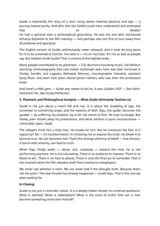 Guide is essentially the story of a soul, rising above material pleasure and ego — a
journey toward purity. And who else but Goldie could have understood and portrayed
that so deeply?
He had a spiritual side, a philosophical grounding. He was the one who introduced
Acharya Rajneesh to the film industry — and perhaps also the first to turn away from
all pretense and spectacle.
The English version of Guide unfortunately never released. And it took 44 long years
for it to be screened at Cannes. I’ve seen it — it’s on YouTube. It’s not as bad as people
say. But Goldie’s Hindi Guide? That is cinema of the highest order.
Many people contributed to its greatness — S.D. Burman’s haunting music, Fali Mistry’s
stunning cinematography (the vast Indian landscape seen here was later mirrored in
Sholay, Gandhi, and Lagaan), Waheeda Rehman, choreographer Sohanlal, assistant
Saroj Khan, and even Yash Johar (Karan Johar’s father), who was then the production
head.
And here’s a little gem — Guide was meant to be his. It was Goldie’s DSP — Dev-Sahir-
Pancham? No. Dev-Script-Perfection.
3. Thematic and Philosophical Analysis — What Guide Ultimately Teaches Us
Guide is not just about a man’s fall and rise. It is about the shedding of ego, the
surrender to something larger, and the mystery of faith. Raju, the guide, becomes the
guided — by suffering, by isolation, by truth. He resists at first. He tries to escape. But
slowly, pain chisels away his pretensions, and what remains is pure consciousness —
vulnerable, open, ready.
The villagers think he’s a holy man. He knows he isn’t. But he continues the fast. Is it
hypocrisy? No — it’s transformation. In choosing not to expose the truth, he allows it to
become true. His act becomes real. That’s the strange alchemy of belief — how illusion,
if borne with sincerity, can lead to truth.
When Raju finally walks — alone, sick, unsteady — toward the river, he is not
performing anymore. He is not calculating. There is no audience to impress. There is no
Rosie to win. There is no God to please. There is only the final act of surrender. That is
the moment when the film elevates itself from cinema to metaphysics.
We never see whether it rains. We are never told if the drought ends. Because that’s
not the point. The real miracle has already happened — inside Raju. That is the rain we
were waiting for.
In Closing:
Guide is not just a cinematic classic. It is a deeply Indian answer to universal questions.
What is identity? What is redemption? What is the price of truth? And can a man
become something more than himself?
 