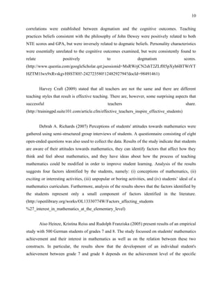 10


correlations were established between dogmatism and the cognitive outcomes. Teaching
practices beliefs consistent with the philosophy of John Dewey were positively related to both
NTE scores and GPA, but were inversely related to dogmatic beliefs. Personality characteristics
were essentially unrelated to the cognitive outcomes examined, but were consistently found to
relate                positively                 to                dogmatism                   scores.
(http://www.questia.com/googleScholar.qst;jsessionid=MsRWrjCN2shT2ZLf0l5pXyh6BTWtYT
HZTM1lwx9xRvskgvH8ST8H!-242723580!1248292794?docId=98491461)


         Harvey Craft (2009) stated that all teachers are not the same and there are different
teaching styles that result is effective teaching. There are, however, some surprising aspects that
successful                                       teachers                                       share.
(http://trainingpd.suite101.com/article.cfm/effective_teachers_inspire_effective_students)


         Debrah A. Richards (2007) Perceptions of students' attitudes towards mathematics were
gathered using semi-structured group interviews of students. A questionnaire consisting of eight
open-ended questions was also used to collect the data. Results of the study indicate that students
are aware of their attitudes towards mathematics, they can identify factors that affect how they
think and feel about mathematics, and they have ideas about how the process of teaching
mathematics could be modified in order to improve student learning. Analysis of the results
suggests four factors identified by the students, namely: (i) conceptions of mathematics, (ii)
exciting or interesting activities, (iii) unpopular or boring activities, and (iv) students’ ideal of a
mathematics curriculum. Furthermore, analysis of the results shows that the factors identified by
the students represent only a small component of factors identified in the literature.
(http://openlibrary.org/works/OL13330774W/Factors_affecting_students
%27_interest_in_mathematics_at_the_elementary_level)


         Aiso Heinze, Kristina Reiss and Rudolph Franziska (2005) present results of an empirical
study with 500 German students of grades 7 and 8. The study focussed on students' mathematics
achievement and their interest in mathematics as well as on the relation between these two
constructs. In particular, the results show that the development of an individual student's
achievement between grade 7 and grade 8 depends on the achievement level of the specific
 