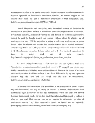 11


classroom and therefore on the specific mathematics instruction Interest in mathematics could be
regarded a predictor for mathematics achievement Moreover, our findings suggest that the
students show hardly any fear of mathematics independent of their achievement level.
(http://www.springerlink.com/content/08272762649018lx/)


        Deborah Spencer and June Mark (2005) stated that national attention has focused on the
use and role of instructional materials in mathematics education to improve student achievement.
New national standards, international comparisons, and demands for increasing accountability
suggest the need for broader research and stronger evidence about the effective use of
mathematics curricula. EDC is conducting a project to understand mathematics curriculum
leaders’ needs for research that informs their decision-making, and to increase researchers’
understanding of those needs. The project will identify and organize research that is most useful
to K–12 mathematics curriculum decision-makers and to develop improved mechanisms for
them           to           make           good          use            of             such         research.
http://www.edc.org/projects/effective_use_mathematics_instructional_materials


        Niki Hayes (2005) stated that it is a safe bet that most folks will say "basic skills" mean
"knowing how to add, subtract, multiply, and divide correctly." It's an equally sure bet that many
teachers trained in the progressive, whole-math approach will shudder at the thought of having to
use what they consider traditional methods to teach basic skills—those boring, rote, repetitious
activities   they   label   "drill   and   kill"   (called     "drill   and   skill"    by    traditionalists).
(http://www.newhorizons.org/trans/hayes%202.htm)


        He Jingsong (2003) stated that it is very difficult to teach mathematical courses because
they are often abstract and may be boring for students. In addition, some teachers stress
mathematical rigor excessively, so that their mathematics courses are filled with abstract
formulas, theorems and proofs. On the other hand, the mathematical background of students is
often not very good. Most students, who are not majoring in mathematics, are afraid of
mathematics courses. They think mathematics courses are boring and not applicable.
(http://sydney.edu.au/science/uniserve_science/pubs/china/vol2/hejingsong.pdf)
 