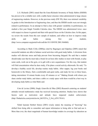 12


          L.G. Richards (2001) stated that the Estes-Richards Inventory of Study Habits (ERISH)
has proven to be a reliable tool, with a stable factor structure when administered to large classes
of engineering students. However, in the previous study (FIE 99), there was minimal variability
in grades in this Introduction to Engineering class, and thus the ERISH results were not strongly
related to performance. In an attempt to find a class with greater variability in performance, we
studied a first year Single Variable Calculus class. The ERISH was administered twice: once
with respect to classes in general and then with special focus on the Calculus class. In this paper,
we review the results from this new sample of students, and reflect on how to improve study
skills             and         habits         among             first       year           students.
(http://www.computer.org/portal/web/csdl/doi/10.1109/FIE.2001.964060)


          According to Mark Crilly (2000)as cited by Bagongon and Edpalina (2009) stated that
successful students are able to balance social activities with good study habits. A diversion from
studies will alleviate stress and help prevent from becoming fatigued. He said that a student
should make sure that he must take a break for an hour after studies to meet with friends, to play
some cards, work out at the gym, or to gab with a new acquaintance. For this way, that student
will find concentration when he does study, if he plans a social activity afterwards. He said, “To
develop a healthy social life, develop routine study habits. After supper, lug your books and
homework to the library, find a comfortable and quiet niche, and study for two or three hours,
taking intermittent 10 minute breaks every 45 minutes or so.” Making friends with whom you
share similar study habits, and share a table or a study space with them would be a best way in
developing study habits as what Mark said.


          Cote & Levine (2000); Singh, Granville & Dika (2002) Research centering on students'
attitudes toward mathematics study has received increasing attention. Studies have shown that
factors     such     as   motivation    and   attitude   have    impacted   student   achievement.
(http://findarticles.com/p/articles/mi_hb3325/is_2_8/ai_n29117616/)


          Nobel laureate Herbert Simon (2001) wisely stated, the meaning of “knowing” has
shifted from being able to remember and repeat information to being able to find and use it.
More than ever, the sheer magnitude of human knowledge renders its coverage by education an
 