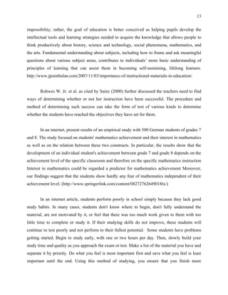 13


impossibility; rather, the goal of education is better conceived as helping pupils develop the
intellectual tools and learning strategies needed to acquire the knowledge that allows people to
think productively about history, science and technology, social phenomena, mathematics, and
the arts. Fundamental understanding about subjects, including how to frame and ask meaningful
questions about various subject areas, contributes to individuals’ more basic understanding of
principles of learning that can assist them in becoming self-sustaining, lifelong learners.
http://www.jpsimbulan.com/2007/11/03/importance-of-instructional-materials-in-education/


       Rohwes W. Jr. et al. as cited by Sainz (2000) further discussed the teachers need to find
ways of determining whether or not her instruction have been successful. The procedure and
method of determining such success can take the form of test of various kinds to determine
whether the students have reached the objectives they have set for them.


       In an internet, present results of an empirical study with 500 German students of grades 7
and 8. The study focused on students' mathematics achievement and their interest in mathematics
as well as on the relation between these two constructs. In particular, the results show that the
development of an individual student's achievement between grade 7 and grade 8 depends on the
achievement level of the specific classroom and therefore on the specific mathematics instruction
Interest in mathematics could be regarded a predictor for mathematics achievement Moreover,
our findings suggest that the students show hardly any fear of mathematics independent of their
achievement level. (http://www.springerlink.com/content/08272762649018lx/)


       In an internet article, students perform poorly in school simply because they lack good
study habits. In many cases, students don't know where to begin, don't fully understand the
material, are not motivated by it, or feel that there was too much work given to them with too
little time to complete or study it. If their studying skills do not improve, these students will
continue to test poorly and not perform to their fullest potential. Some students have problems
getting started. Begin to study early, with one or two hours per day. Then, slowly build your
study time and quality as you approach the exam or test. Make a list of the material you have and
separate it by priority. Do what you feel is most important first and save what you feel is least
important until the end. Using this method of studying, you ensure that you finish more
 
