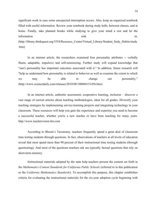 14


significant work in case some unexpected interruption occurs. Also, keep an organized notebook
filled with useful information. Review your notebook during study halls, between classes, and at
home. Finally, take planned breaks while studying to give your mind a rest and let the
information                                          sink                                         in.
(http://library.thinkquest.org/3354/Resource_Center/Virtual_Library/Student_Sudy_Habits/study
.htm)


        In an internet article, the researchers examined four personality attributes -- verbally
fluent, adaptable, impulsive and self-minimizing. Further study will expand knowledge that
"one's personality has important outcomes associated with it." In addition, future research will
"help us understand how personality is related to behavior as well as examine the extent to which
we         may          be         able         to          change         our         personality."
(http://www.sciencedaily.com/releases/2010/08/100804151456.htm)


        In an internet article, authentic assessment, cooperative learning, inclusion – discover a
vast range of current articles about teaching methodologies, ideal for all grades. Diversify your
teaching strategies by implementing service-learning projects and integrating technology in your
classroom. These resources will help you gain the experience and expertise you need to become
a successful teacher, whether you're a new teacher or have been teaching for many years.
http://www.teachervision.fen.com


        According to Bloom’s Taxonomy, teachers frequently spend a great deal of classroom
time testing students through questions. In fact, observations of teachers at all levels of education
reveal that most spend more than 90 percent of their instructional time testing students (through
questioning). And most of the questions teachers ask are typically factual questions that rely on
short-term memory.

        Instructional materials adopted by the state help teachers present the content set forth in
the Mathematics Content Standards for California Public Schools (referred to in this publication
as the California Mathematics Standards). To accomplish this purpose, this chapter establishes
criteria for evaluating the instructional materials for the six-year adoption cycle beginning with
 