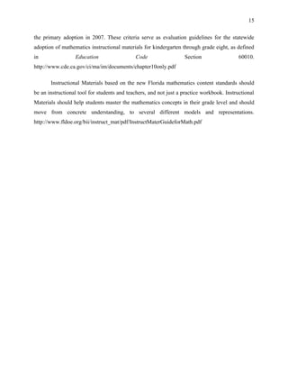 15


the primary adoption in 2007. These criteria serve as evaluation guidelines for the statewide
adoption of mathematics instructional materials for kindergarten through grade eight, as defined
in                Education                  Code                  Section                  60010.
http://www.cde.ca.gov/ci/ma/im/documents/chapter10only.pdf

       Instructional Materials based on the new Florida mathematics content standards should
be an instructional tool for students and teachers, and not just a practice workbook. Instructional
Materials should help students master the mathematics concepts in their grade level and should
move from concrete understanding, to several different models and representations.
http://www.fldoe.org/bii/instruct_mat/pdf/InstructMaterGuideforMath.pdf
 