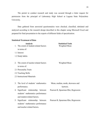 18


       The permit to conduct research and study was secured through a letter request for
permission from the principal of Laboratory High School at Laguna State Polytechnic
University.


       Data gathered from answered questionnaires were checked, classified, tabulated and
analyzed according to the research design described in this chapter using Microsoft Excel and
prepared for final presentation to the experts of different fields of specialization.


Statistical Treatment of Data
               Analysis                                        Statistical Tools
   1. The extent of student-related factors                    Weighted Mean
       in terms of:
   1.1 Interest
   1.2 Study habits


   2. The extent of teacher-related factors                    Weighted Mean
       in terms of:
   2.1 Personality Traits
   2.2 Teaching Skills
   2.3 Instructional Materials


   3. The level of students’ mathematics             Mean, median, mode, skewness and
       performance.                                                kurtosis.
   4. Significant     relationship    between      Pearson R, Spearman Rho, Regression
       students’ mathematics performance
       and student-related factors.
   5. Significant     relationship    between      Pearson R, Spearman Rho, Regression
       students’ mathematics performance
       and teacher-related factors.
 
