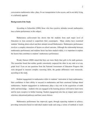 2


conversation mathematics takes place. In our transportation it also occurs, and in our daily living
it is definitely applied.


Background of the Study


        According to Schereiber (2000) those who have positive attitudes toward mathematics
have a better performance in this subject.


        Mathematics achievement has shown that the students from each major level of
Education in Asia seemed to outperform their counterparts.          Many studies have examined
students’ thinking about school and their attitude toward Mathematics. Mathematics performance
involves a complex interaction of factors on school outcome. Although the relationship between
mathematics performance and students factor has been studied widely, it is important to explore
the factors that contribute to students’ mathematics performance.


        Wendy Hansen (2008) stated that boys are more likely than girls to be math geniuses.
The researcher found that neither gender consistently outpaced the other in any state or at any
grade level. Even on test questions from the National Assessment of Education Progress that
were designed to measure complex reasoning skills, the gender differences were minuscule,
according to the study.


        Student engagement in mathematics refers to students’ motivation to learn mathematics,
their confidence in their ability to succeed in mathematics and their emotional feelings about
mathematics. Student engagement in mathematics plays a key role in the acquisition of math
skills and knowledge – students who are engaged in the learning process will tend to learn more
and be more receptive to further learning. Student engagement also has an impact upon course
selection, educational pathways and later career choices.


        Mathematics performance has improved, again, through expecting students to achieve,
providing instruction based on individual student needs and using a variety of methods to reach
 