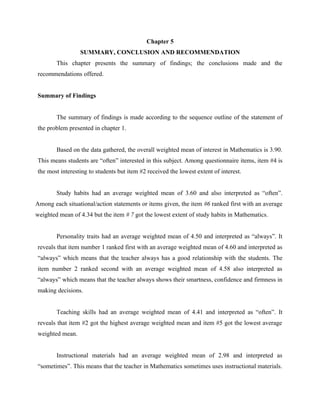 25


                                            Chapter 5
                 SUMMARY, CONCLUSION AND RECOMMENDATION
        This chapter presents the summary of findings; the conclusions made and the
recommendations offered.


Summary of Findings


        The summary of findings is made according to the sequence outline of the statement of
the problem presented in chapter 1.


        Based on the data gathered, the overall weighted mean of interest in Mathematics is 3.90.
This means students are “often” interested in this subject. Among questionnaire items, item #4 is
the most interesting to students but item #2 received the lowest extent of interest.


        Study habits had an average weighted mean of 3.60 and also interpreted as “often”.
Among each situational/action statements or items given, the item #6 ranked first with an average
weighted mean of 4.34 but the item # 7 got the lowest extent of study habits in Mathematics.


        Personality traits had an average weighted mean of 4.50 and interpreted as “always”. It
reveals that item number 1 ranked first with an average weighted mean of 4.60 and interpreted as
“always” which means that the teacher always has a good relationship with the students. The
item number 2 ranked second with an average weighted mean of 4.58 also interpreted as
“always” which means that the teacher always shows their smartness, confidence and firmness in
making decisions.


        Teaching skills had an average weighted mean of 4.41 and interpreted as “often”. It
reveals that item #2 got the highest average weighted mean and item #5 got the lowest average
weighted mean.


        Instructional materials had an average weighted mean of 2.98 and interpreted as
“sometimes”. This means that the teacher in Mathematics sometimes uses instructional materials.
 