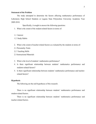 5


Statement of the Problem
       The study attempted to determine the factors affecting mathematics performance of
Laboratory High School Students at Laguna State Polytechnic University Academic Year
2009-2010.
               Specifically, it sought to answer the following questions:
   1. What is the extent of the student-related factors in terms of:


   1.1 Interest
   1.2 Study Habits


   2. What is the extent of teacher-related factors as evaluated by the students in terms of:
   2.1 Personality Traits
   2.2 Teaching Skills
   2.3 Instructional Materials


   3. What is the level of students’ mathematics performance?
   4. Is there significant relationship between students’ mathematics performance and
       students-related factors?
   5. Is there significant relationship between students’ mathematics performance and teacher-
       related factors?


Hypothesis
       The following are the null hypotheses of this research:


       There is no significant relationship between students’ mathematics performance and
student-related factors.
       There is no significant relationship between students’ mathematics performance and
teacher-related factors.
 