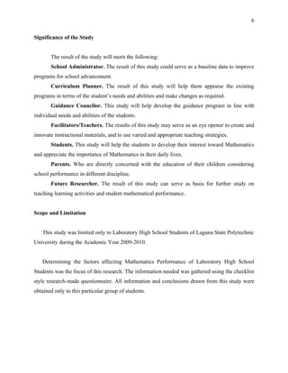 6


Significance of the Study


       The result of the study will merit the following:
       School Administrator. The result of this study could serve as a baseline data to improve
programs for school advancement.
       Curriculum Planner. The result of this study will help them appraise the existing
programs in terms of the student’s needs and abilities and make changes as required.
       Guidance Councilor. This study will help develop the guidance program in line with
individual needs and abilities of the students.
       Facilitators/Teachers. The results of this study may serve as an eye opener to create and
innovate instructional materials, and to use varied and appropriate teaching strategies.
       Students. This study will help the students to develop their interest toward Mathematics
and appreciate the importance of Mathematics in their daily lives.
       Parents. Who are directly concerned with the education of their children considering
school performance in different discipline.
       Future Researcher. The result of this study can serve as basis for further study on
teaching learning activities and student mathematical performance.


Scope and Limitation


   This study was limited only to Laboratory High School Students of Laguna State Polytechnic
University during the Academic Year 2009-2010.


   Determining the factors affecting Mathematics Performance of Laboratory High School
Students was the focus of this research. The information needed was gathered using the checklist
style research-made questionnaire. All information and conclusions drawn from this study were
obtained only to this particular group of students.
 