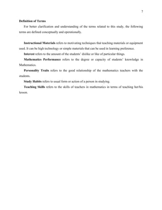 7


Definition of Terms
   For better clarification and understanding of the terms related to this study, the following
terms are defined conceptually and operationally.


   Instructional Materials refers to motivating techniques that teaching materials or equipment
used. It can be high technology or simple materials that can be used in learning preference.
   Interest refers to the amount of the students’ dislike or like of particular things.
   Mathematics Performance refers to the degree or capacity of students’ knowledge in
Mathematics.
   Personality Traits refers to the good relationship of the mathematics teachers with the
students.
   Study Habits refers to usual form or action of a person in studying.
   Teaching Skills refers to the skills of teachers in mathematics in terms of teaching her/his
lesson.
 