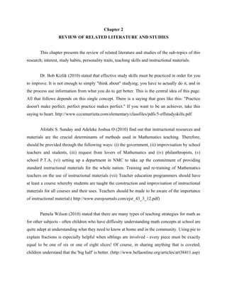 8


                                              Chapter 2
                   REVIEW OF RELATED LITERATURE AND STUDIES


        This chapter presents the review of related literature and studies of the sub-topics of this
research; interest, study habits, personality traits, teaching skills and instructional materials.


        Dr. Bob Kizlik (2010) stated that effective study skills must be practiced in order for you
to improve. It is not enough to simply "think about" studying; you have to actually do it, and in
the process use information from what you do to get better. This is the central idea of this page.
All that follows depends on this single concept. There is a saying that goes like this: "Practice
doesn't make perfect; perfect practice makes perfect." If you want to be an achiever, take this
saying to heart. http://www.cccsmurrieta.com/elementary/classfiles/pdfs/5-effstudyskills.pdf


        Afolabi S. Sunday and Adeleke Joshua O (2010) find out that instructional resources and
materials are the crucial determinants of methods used in Mathematics teaching. Therefore,
should be provided through the following ways: (i) the government, (ii) improvisation by school
teachers and students, (iii) request from lovers of Mathematics and (iv) philanthropists, (v)
school P.T.A, (vi) setting up a department in NMC to take up the commitment of providing
standard instructional materials for the whole nation. Training and re-training of Mathematics
teachers on the use of instructional materials (vii) Teacher education programmers should have
at least a course whereby students are taught the construction and improvisation of instructional
materials for all courses and their uses. Teachers should be made to be aware of the importance
of instructional material.( http://www.eurojournals.com/ejsr_43_3_12.pdf)


        Pamela Wilson (2010) stated that there are many types of teaching strategies for math as
for other subjects - often children who have difficulty understanding math concepts at school are
quite adept at understanding what they need to know at home and in the community. Using pie to
explain fractions is especially helpful when siblings are involved - every piece must be exactly
equal to be one of six or one of eight slices! Of course, in sharing anything that is coveted,
children understand that the 'big half' is better. (http://www.bellaonline.org/articles/art38411.asp)
 