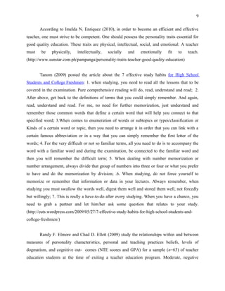9


       According to Imelda N. Enriquez (2010), in order to become an efficient and effective
teacher, one must strive to be competent. One should possess the personality traits essential for
good quality education. These traits are physical, intellectual, social, and emotional. A teacher
must    be    physically,   intellectually,   socially   and    emotionally    fit   to    teach.
(http://www.sunstar.com.ph/pampanga/personality-traits-teacher-good-quality-education)


       Tanom (2009) posted the article about the 7 effective study habits for High School
Students and College Freshmen: 1. when studying, you need to read all the lessons that to be
covered in the examination. Pure comprehensive reading will do, read, understand and read; 2.
After above, get back to the definitions of terms that you could simply remember. And again,
read, understand and read. For me, no need for further memorization, just understand and
remember those common words that define a certain word that will help you connect to that
specified word; 3.When comes to enumeration of words or subtopics or types/classification or
Kinds of a certain word or topic, then you need to arrange it in order that you can link with a
certain famous abbreviation or in a way that you can simply remember the first letter of the
words; 4. For the very difficult or not so familiar terms, all you need to do is to accompany the
word with a familiar word and during the examination, be connected to the familiar word and
then you will remember the difficult term; 5. When dealing with number memorization or
number arrangement, always divide that group of numbers into three or four or what you prefer
to have and do the memorization by division; .6. When studying, do not force yourself to
memorize or remember that information or data in your lectures. Always remember, when
studying you must swallow the words well, digest them well and stored them well, not forcedly
but willingly; 7. This is really a have-to-do after every studying. When you have a chance, you
need to grab a partner and let him/her ask some question that relates to your study.
(http://euts.wordpress.com/2009/05/27/7-effective-study-habits-for-high-school-students-and-
college-freshmen/)


       Randy F. Elmore and Chad D. Ellett (2009) study the relationships within and between
measures of personality characteristics, personal and teaching practices beliefs, levels of
dogmatism, and cognitive out- comes (NTE scores and GPA) for a sample (n=63) of teacher
education students at the time of exiting a teacher education program. Moderate, negative
 