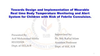 Towards Design and Implementation of Wearable
Real time Body Temperature Monitoring and Alert
System for Children with Risk of Febrile Convulsion.
Presented By:
Asif Mohammad Mithu
ID:1321528
Dept. of EEE,IUB
1
Supervised by:
Dr. Md. Kafiul Islam
Assistant Professor
Dept. of EEE, IUB
 
