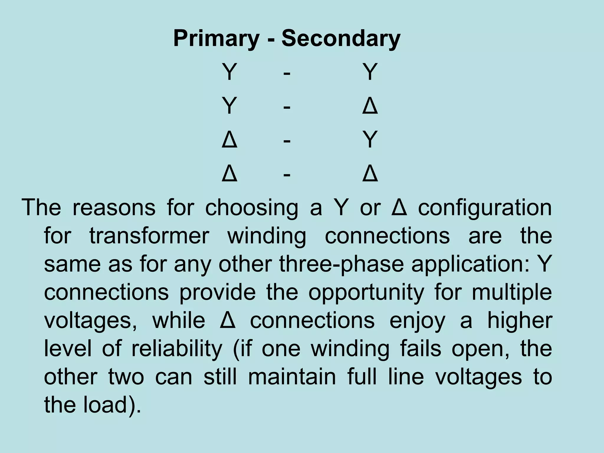 Primary - Secondary
Y - Y
Y - Δ
Δ - Y
Δ - Δ
The reasons for choosing a Y or Δ configuration
for transformer winding connections are the
same as for any other three-phase application: Y
connections provide the opportunity for multiple
voltages, while Δ connections enjoy a higher
level of reliability (if one winding fails open, the
other two can still maintain full line voltages to
the load).
 