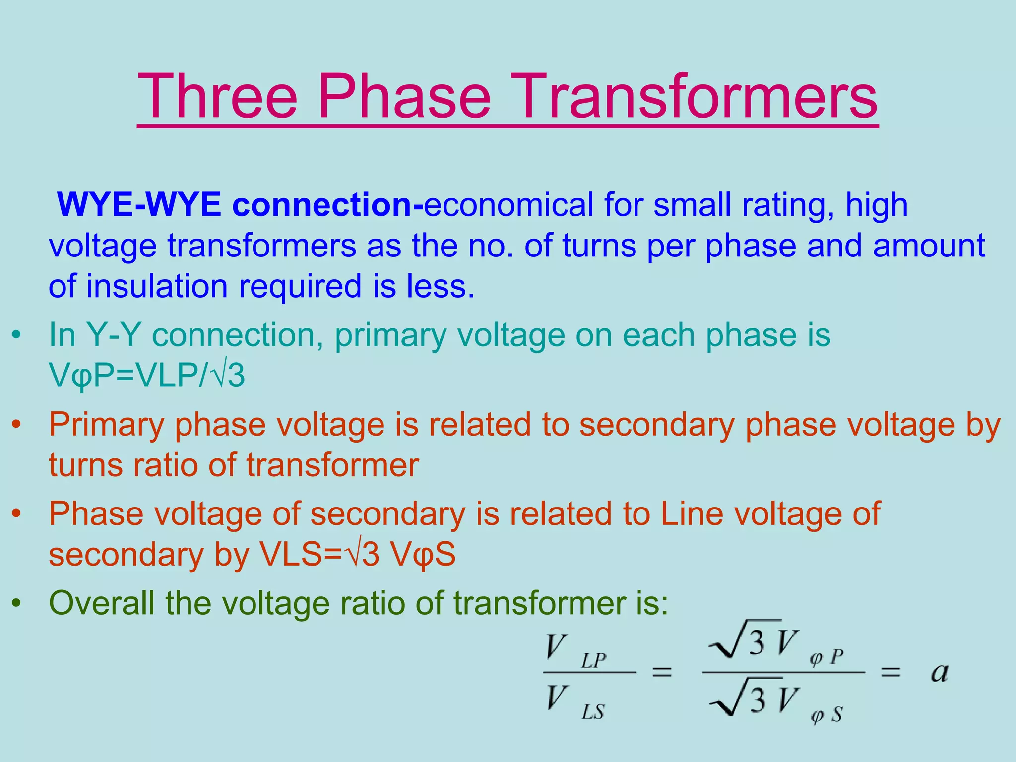 Three Phase Transformers
WYE-WYE connection-economical for small rating, high
voltage transformers as the no. of turns per phase and amount
of insulation required is less.
• In Y-Y connection, primary voltage on each phase is
VφP=VLP/√3
• Primary phase voltage is related to secondary phase voltage by
turns ratio of transformer
• Phase voltage of secondary is related to Line voltage of
secondary by VLS=√3 VφS
• Overall the voltage ratio of transformer is:
 