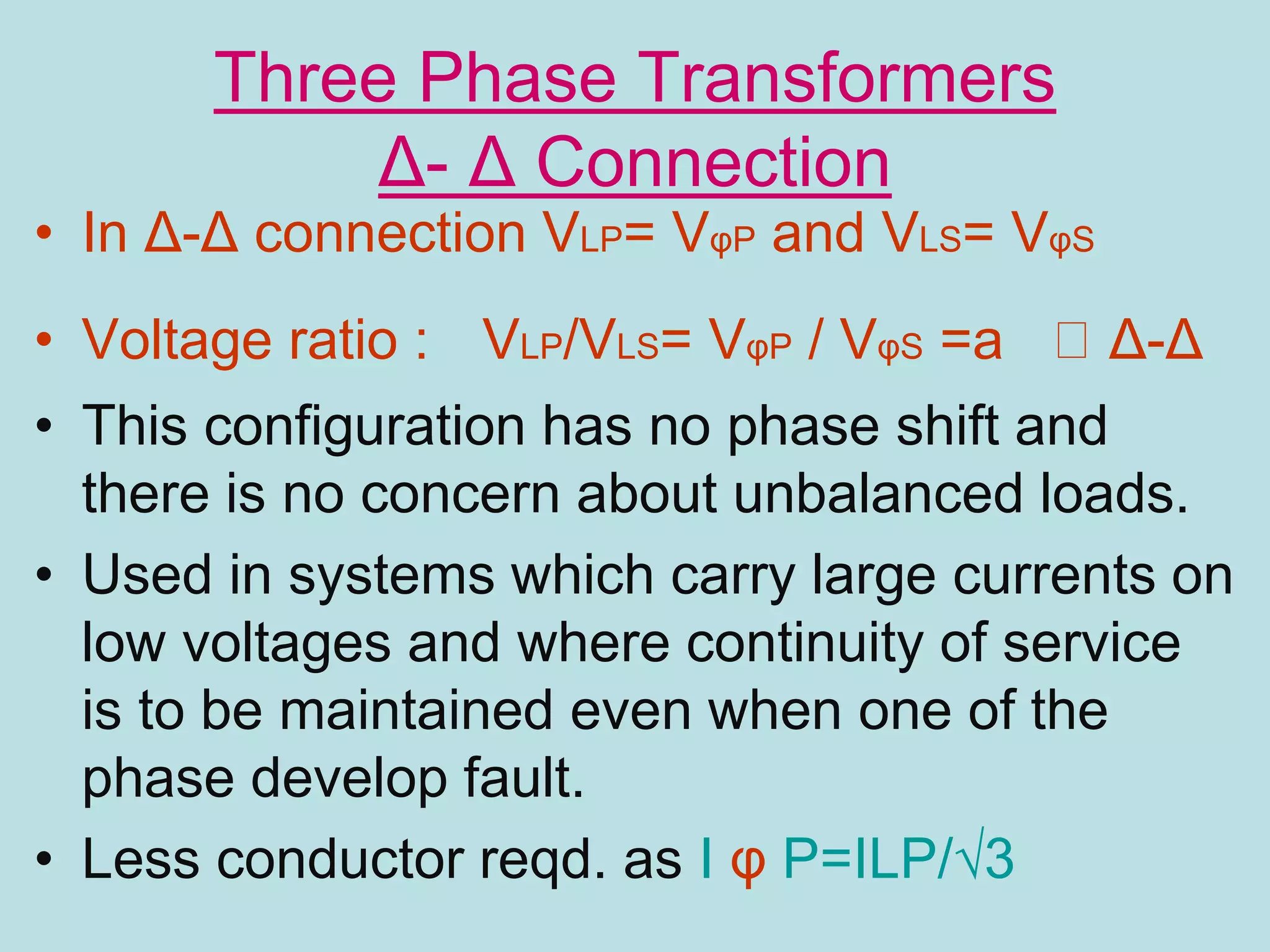 Three Phase Transformers
Δ- Δ Connection
• In Δ-Δ connection VLP= VφP and VLS= VφS
• Voltage ratio : VLP/VLS= VφP / VφS =a Δ-Δ
• This configuration has no phase shift and
there is no concern about unbalanced loads.
• Used in systems which carry large currents on
low voltages and where continuity of service
is to be maintained even when one of the
phase develop fault.
• Less conductor reqd. as I φ P=ILP/√3
 