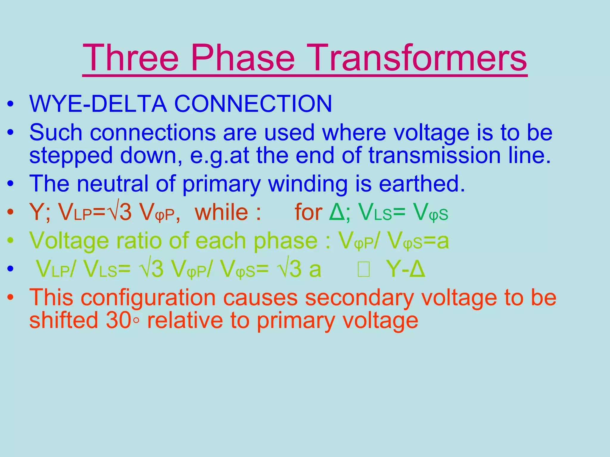 Three Phase Transformers
• WYE-DELTA CONNECTION
• Such connections are used where voltage is to be
stepped down, e.g.at the end of transmission line.
• The neutral of primary winding is earthed.
• Y; VLP=√3 VφP, while : for Δ; VLS= VφS
• Voltage ratio of each phase : VφP/ VφS=a
• VLP/ VLS= √3 VφP/ VφS= √3 a Y-Δ
• This configuration causes secondary voltage to be
shifted 30◦ relative to primary voltage
 