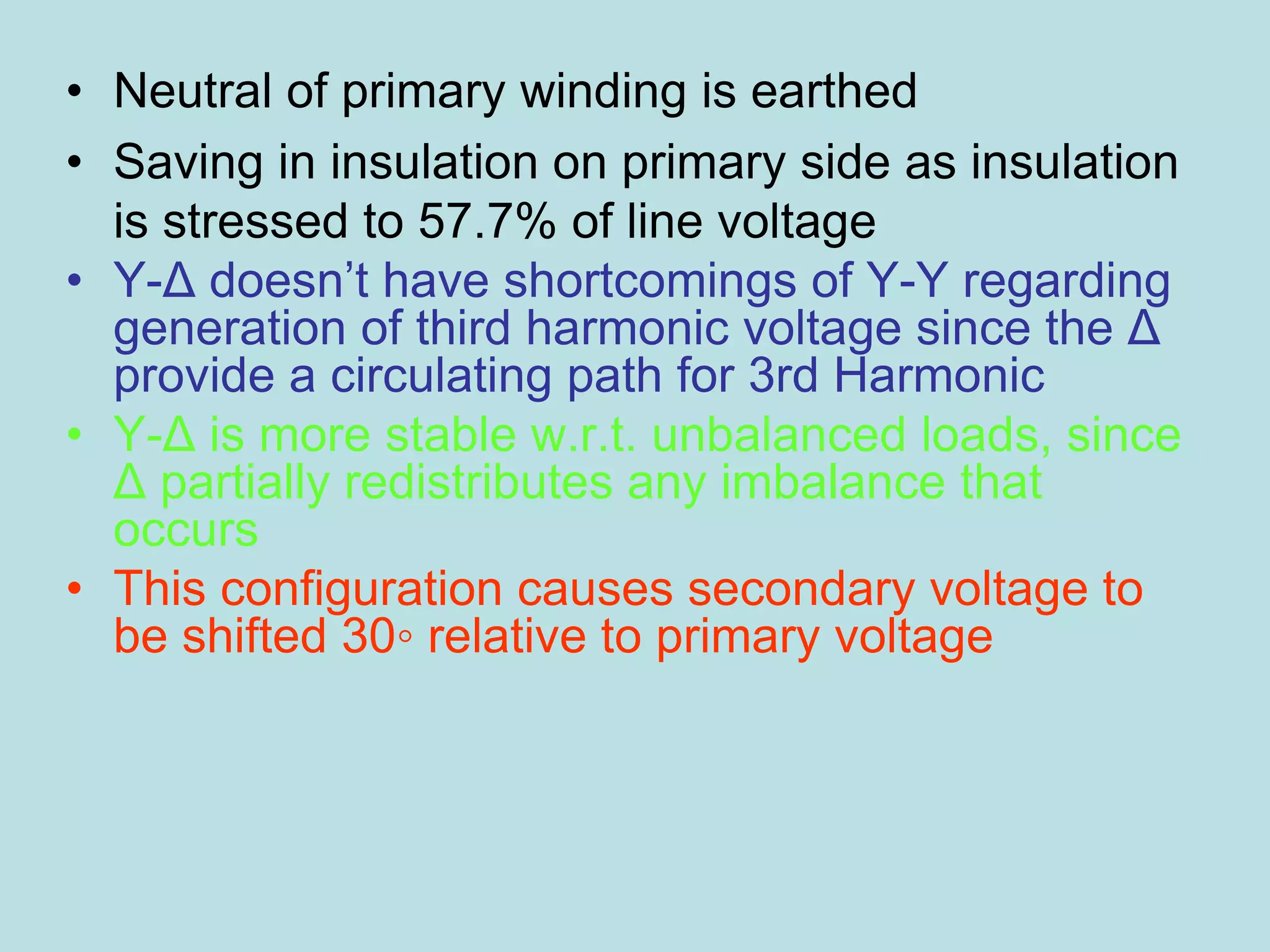 • Neutral of primary winding is earthed
• Saving in insulation on primary side as insulation
is stressed to 57.7% of line voltage
• Y-Δ doesn’t have shortcomings of Y-Y regarding
generation of third harmonic voltage since the Δ
provide a circulating path for 3rd Harmonic
• Y-Δ is more stable w.r.t. unbalanced loads, since
Δ partially redistributes any imbalance that
occurs
• This configuration causes secondary voltage to
be shifted 30◦ relative to primary voltage
 