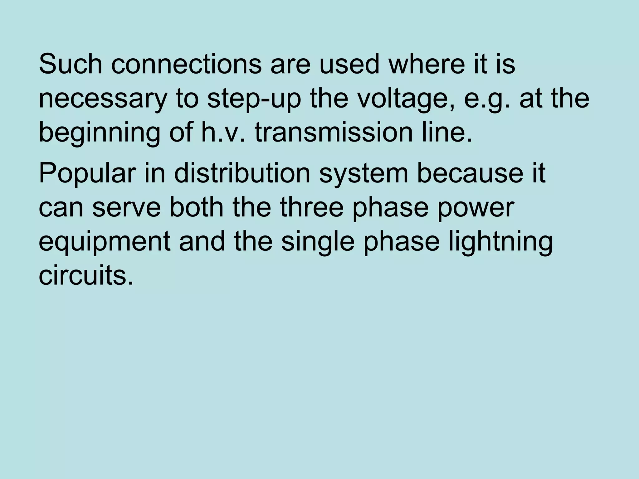 Such connections are used where it is
necessary to step-up the voltage, e.g. at the
beginning of h.v. transmission line.
Popular in distribution system because it
can serve both the three phase power
equipment and the single phase lightning
circuits.
 