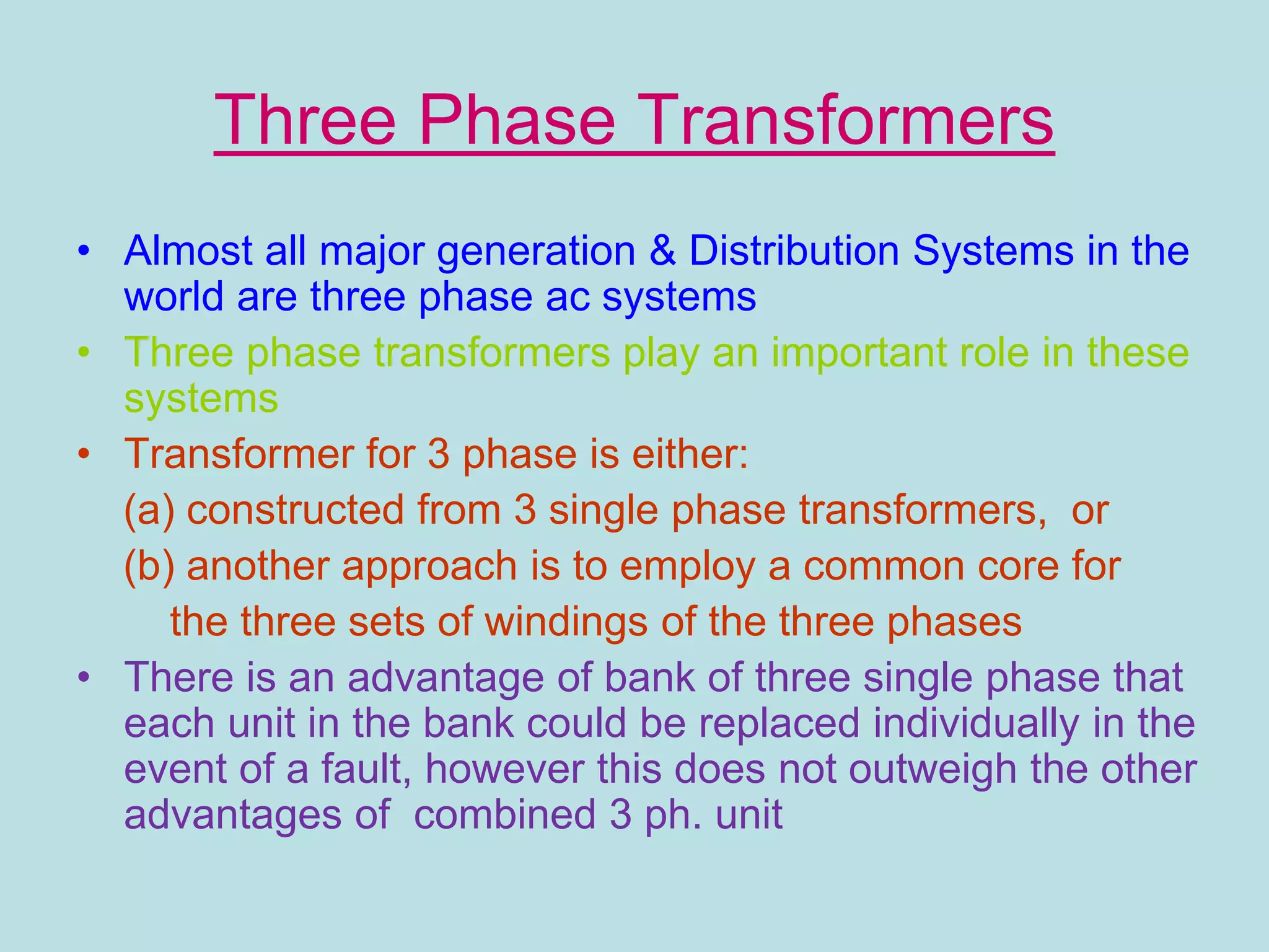 Three Phase Transformers
• Almost all major generation & Distribution Systems in the
world are three phase ac systems
• Three phase transformers play an important role in these
systems
• Transformer for 3 phase is either:
(a) constructed from 3 single phase transformers, or
(b) another approach is to employ a common core for
the three sets of windings of the three phases
• There is an advantage of bank of three single phase that
each unit in the bank could be replaced individually in the
event of a fault, however this does not outweigh the other
advantages of combined 3 ph. unit
 