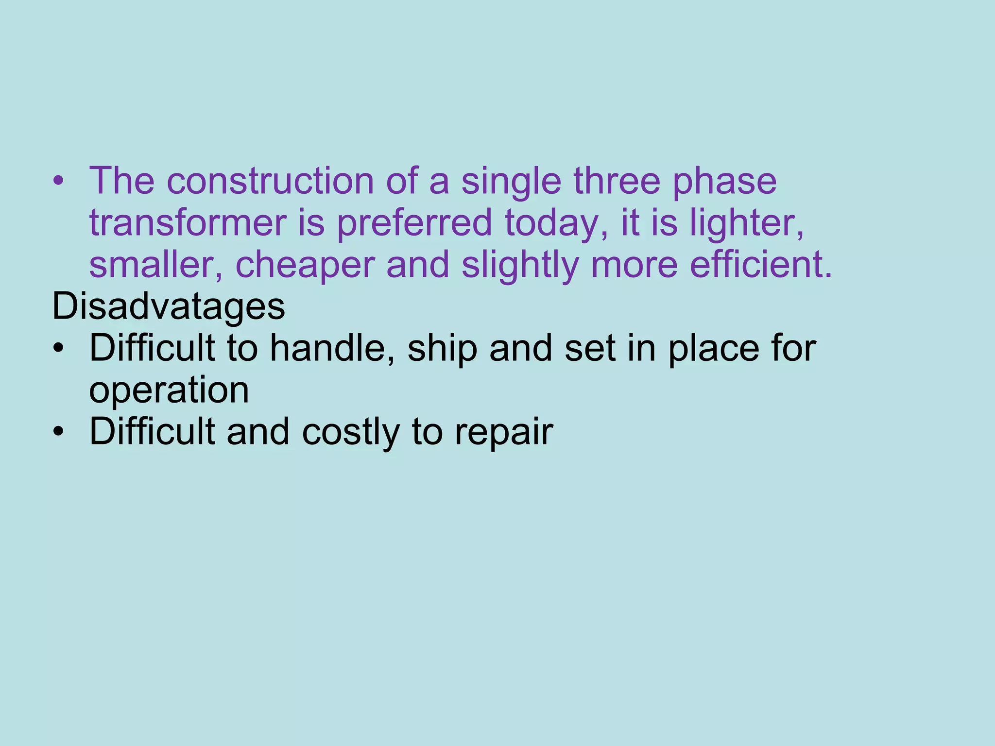 • The construction of a single three phase
transformer is preferred today, it is lighter,
smaller, cheaper and slightly more efficient.
Disadvatages
• Difficult to handle, ship and set in place for
operation
• Difficult and costly to repair
 
