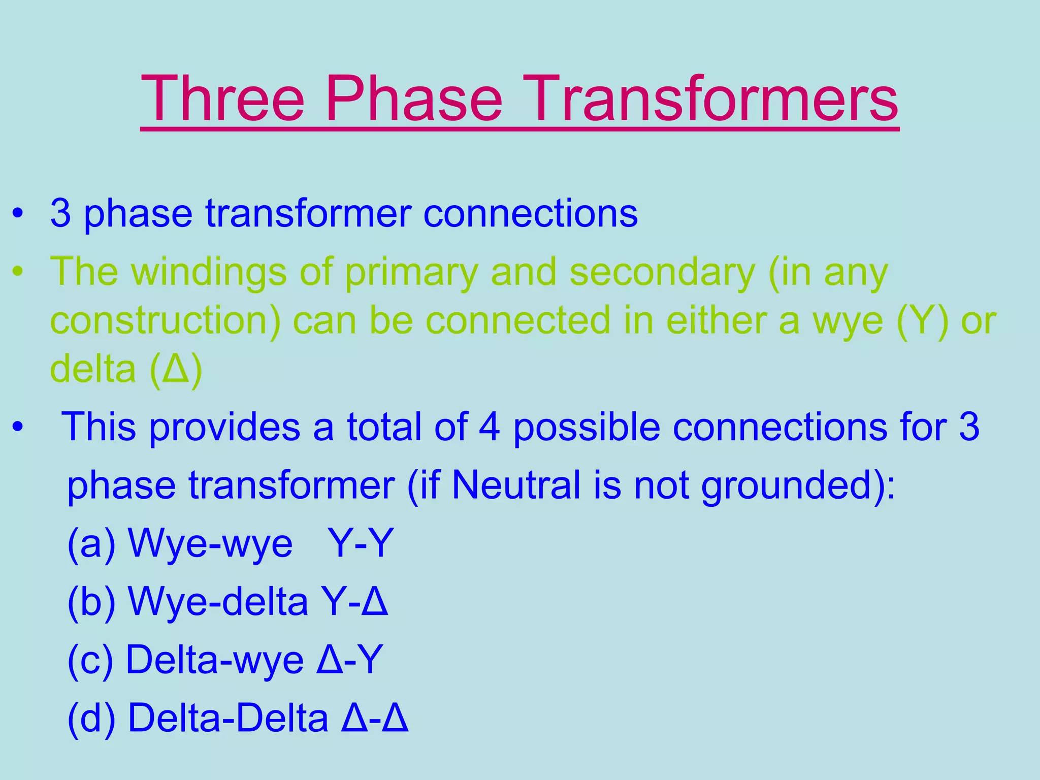 Three Phase Transformers
• 3 phase transformer connections
• The windings of primary and secondary (in any
construction) can be connected in either a wye (Y) or
delta (Δ)
• This provides a total of 4 possible connections for 3
phase transformer (if Neutral is not grounded):
(a) Wye-wye Y-Y
(b) Wye-delta Y-Δ
(c) Delta-wye Δ-Y
(d) Delta-Delta Δ-Δ
 