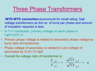 Three Phase Transformers
WYE-WYE connection-economical for small rating, high
voltage transformers as the no. of turns per phase and amount
of insulation required is less.
• In Y-Y connection, primary voltage on each phase is
VφP=VLP/√3
• Primary phase voltage is related to secondary phase voltage by
turns ratio of transformer
• Phase voltage of secondary is related to Line voltage of
secondary by VLS=√3 VφS
• Overall the voltage ratio of transformer is:
 