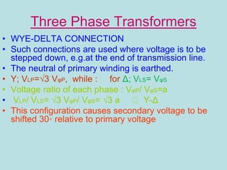 Three Phase Transformers
• WYE-DELTA CONNECTION
• Such connections are used where voltage is to be
stepped down, e.g.at the end of transmission line.
• The neutral of primary winding is earthed.
• Y; VLP=√3 VφP, while : for Δ; VLS= VφS
• Voltage ratio of each phase : VφP/ VφS=a
• VLP/ VLS= √3 VφP/ VφS= √3 a Y-Δ
• This configuration causes secondary voltage to be
shifted 30◦ relative to primary voltage
 