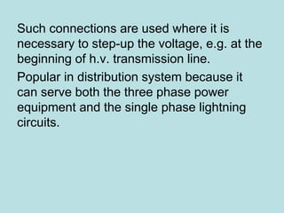 Such connections are used where it is
necessary to step-up the voltage, e.g. at the
beginning of h.v. transmission line.
Popular in distribution system because it
can serve both the three phase power
equipment and the single phase lightning
circuits.
 