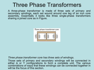 Three Phase Transformers
A three-phase transformer is made of three sets of primary and
secondary windings, each set wound around one leg of an iron core
assembly. Essentially it looks like three single-phase transformers
sharing a joined core as in Figure.
Three phase transformer core has three sets of windings.
Those sets of primary and secondary windings will be connected in
either Δ or Y configurations to form a complete unit. The various
combinations of ways that these windings can be connected together in
will be the focus of this section.
 