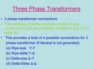 Three Phase Transformers
• 3 phase transformer connections
• The windings of primary and secondary (in any
construction) can be connected in either a wye (Y) or
delta (Δ)
• This provides a total of 4 possible connections for 3
phase transformer (if Neutral is not grounded):
(a) Wye-wye Y-Y
(b) Wye-delta Y-Δ
(c) Delta-wye Δ-Y
(d) Delta-Delta Δ-Δ
 