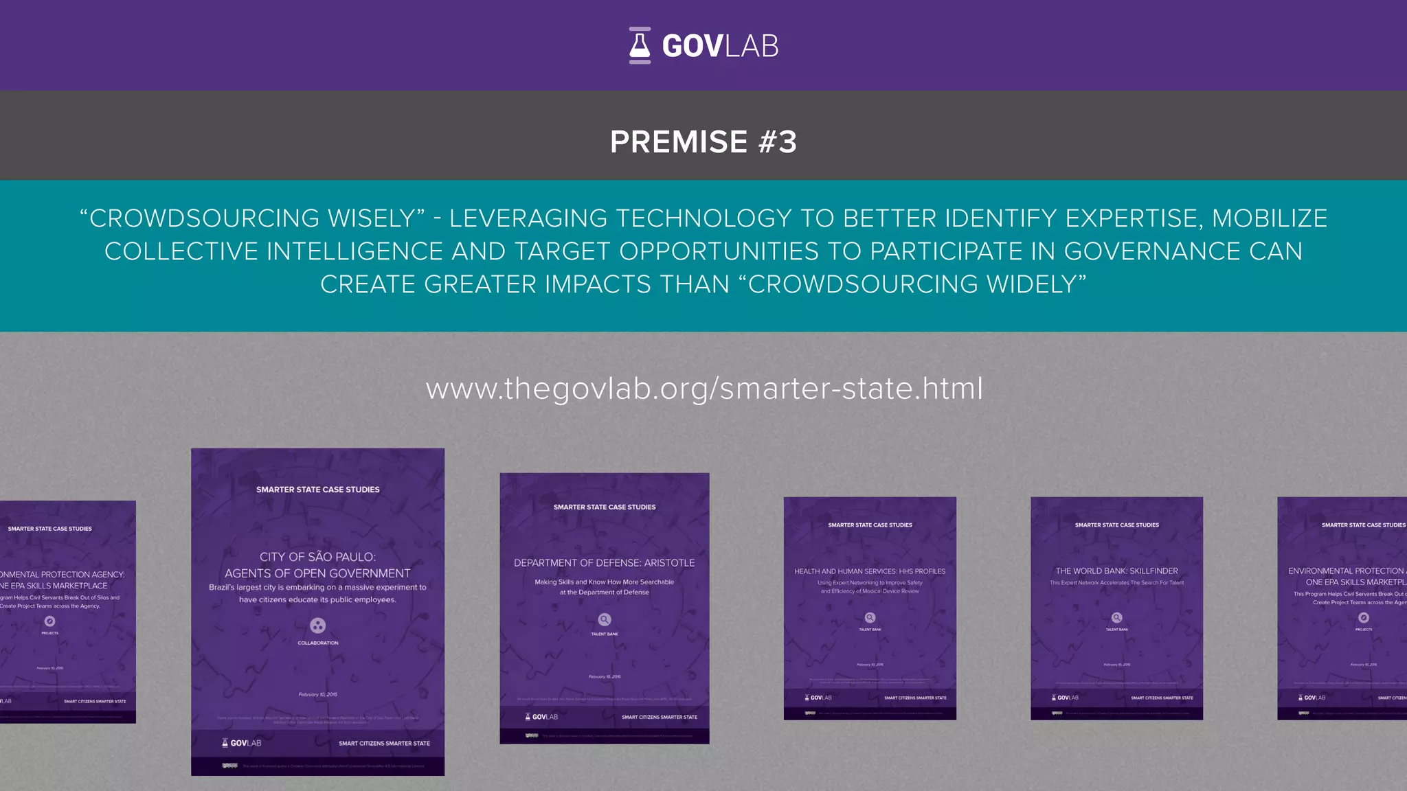 PREMISE #3
“CROWDSOURCING WISELY” - LEVERAGING TECHNOLOGY TO BETTER IDENTIFY EXPERTISE, MOBILIZE
COLLECTIVE INTELLIGENCE AND TARGET OPPORTUNITIES TO PARTICIPATE IN GOVERNANCE CAN
CREATE GREATER IMPACTS THAN “CROWDSOURCING WIDELY”
www.thegovlab.org/smarter-state.html
 