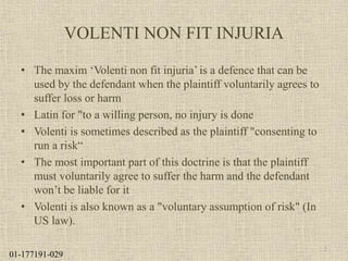 VOLENTI NON FIT INJURIA
• The maxim ‘Volenti non fit injuria’ is a defence that can be
used by the defendant when the plaintiff voluntarily agrees to
suffer loss or harm
• Latin for "to a willing person, no injury is done
• Volenti is sometimes described as the plaintiff "consenting to
run a risk“
• The most important part of this doctrine is that the plaintiff
must voluntarily agree to suffer the harm and the defendant
won’t be liable for it
• Volenti is also known as a "voluntary assumption of risk" (In
US law).
2
01-177191-029
 