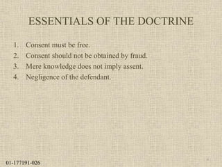 ESSENTIALS OF THE DOCTRINE
1. Consent must be free.
2. Consent should not be obtained by fraud.
3. Mere knowledge does not imply assent.
4. Negligence of the defendant.
4
01-177191-026
 