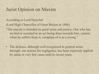 Jurist Opinion on Maxim
According to Lord Herschel
(Lord High Chancellor of Great Britain in 1886)
"The maxim is founded on good sense and justice. One who has
invited or assented to an act being done towards him, cannot,
when he suffers from it, complain of it as a wrong.”
• The defence, although well recognized in general terms
through- out actions for negligence, has been expressly applied
by name in very few cases until in recent years.
6
 